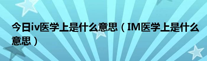今日iv医学上是什么意思(IM医学上是什么意思)