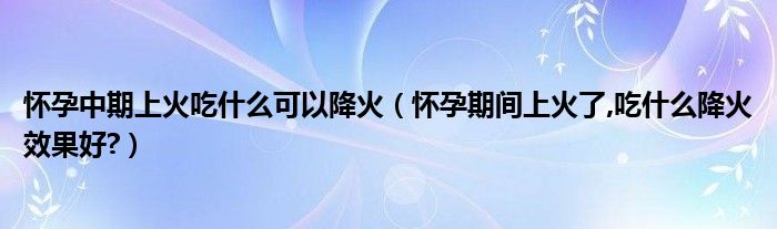 怀孕中期上火吃什么可以降火(怀孕期间上火了,吃什么降火效果好?)