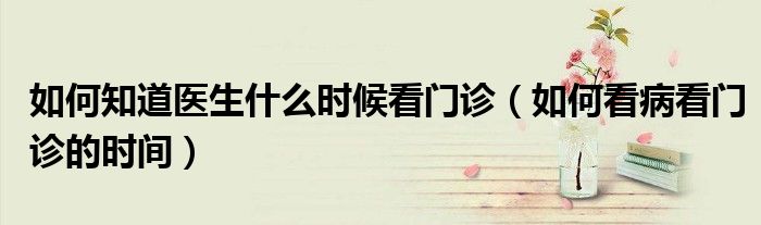 如何知道医生什么时候看门诊(如何看病看门诊的时间)