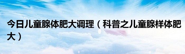 今日儿童腺体肥大调理(科普之儿童腺样体肥大)