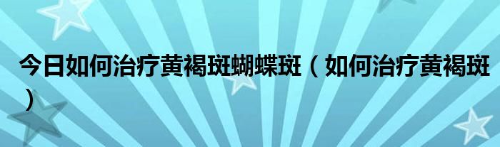 今日如何治疗黄褐斑蝴蝶斑(如何治疗黄褐斑)