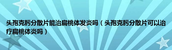 头孢克肟分散片能治扁桃体发炎吗(头孢克肟分散片可以治疗扁桃体炎吗)
