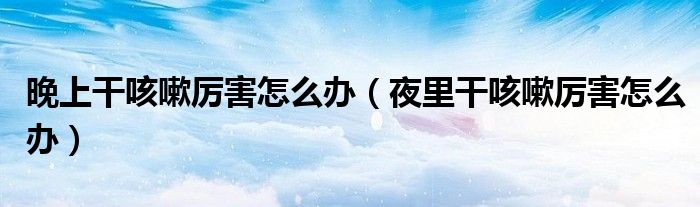 晚上干咳嗽厉害怎么办(夜里干咳嗽厉害怎么办)
