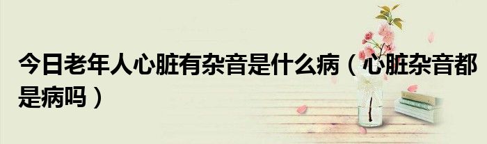 今日老年人心脏有杂音是什么病(心脏杂音都是病吗)
