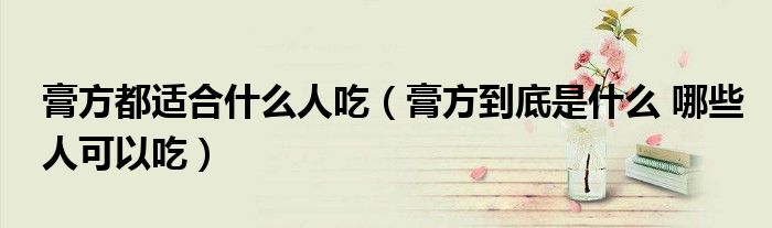 膏方都适合什么人吃(膏方到底是什么 哪些人可以吃)