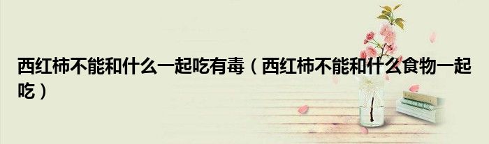西红柿不能和什么一起吃有毒(西红柿不能和什么食物一起吃)