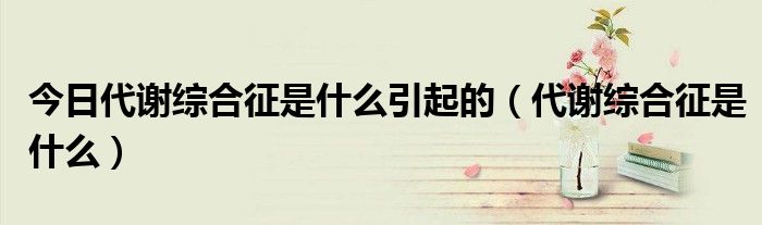 今日代谢综合征是什么引起的(代谢综合征是什么)