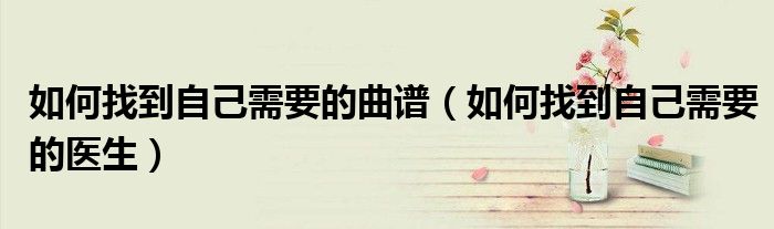 如何找到自己需要的曲谱(如何找到自己需要的医生)