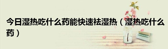 今日湿热吃什么药能快速祛湿热(湿热吃什么药)