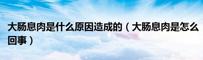 大肠息肉是什么原因造成的(大肠息肉是怎么回事)