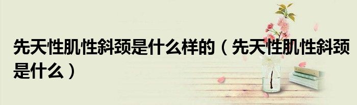 先天性肌性斜颈是什么样的(先天性肌性斜颈是什么)