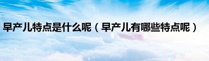 早产儿特点是什么呢(早产儿有哪些特点呢)