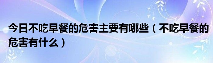 今日不吃早餐的危害主要有哪些(不吃早餐的危害有什么)