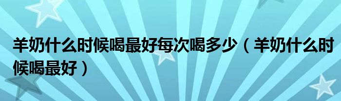 羊奶什么时候喝最好每次喝多少(羊奶什么时候喝最好)
