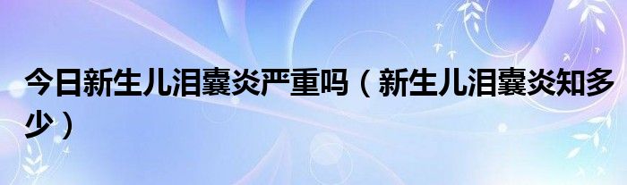 今日新生儿泪囊炎严重吗(新生儿泪囊炎知多少)