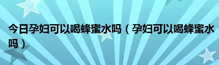 今日孕妇可以喝蜂蜜水吗(孕妇可以喝蜂蜜水吗)