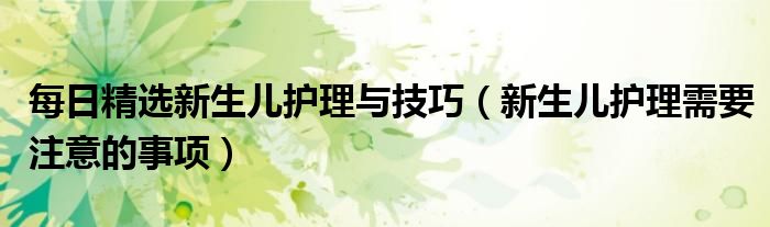 每日精选新生儿护理与技巧(新生儿护理需要注意的事项)