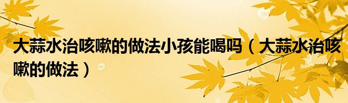 大蒜水治咳嗽的做法小孩能喝吗(大蒜水治咳嗽的做法)