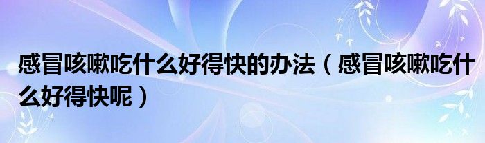 感冒咳嗽吃什么好得快的办法(感冒咳嗽吃什么好得快呢)