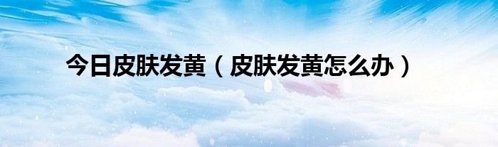 今日皮肤发黄(皮肤发黄怎么办)