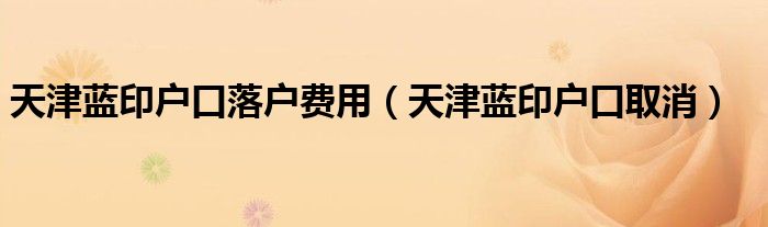 天津蓝印户口落户费用(天津蓝印户口取消)