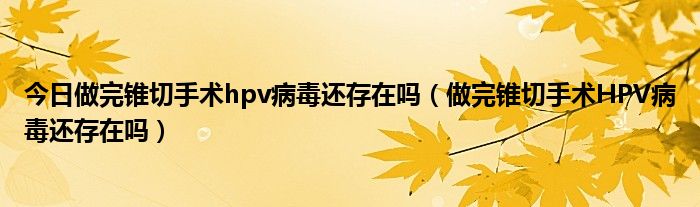 今日做完锥切手术hpv病毒还存在吗(做完锥切手术HPV病毒还存在吗)