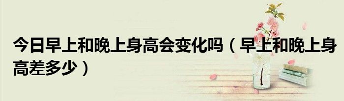 今日早上和晚上身高会变化吗(早上和晚上身高差多少)