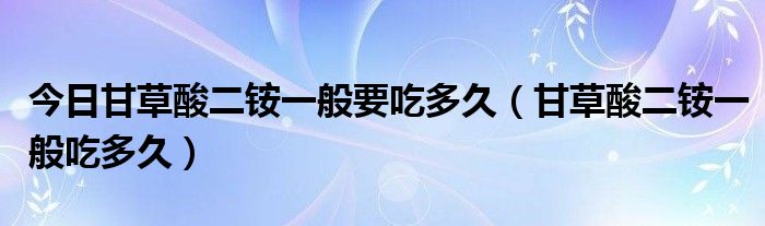今日甘草酸二铵一般要吃多久(甘草酸二铵一般吃多久)