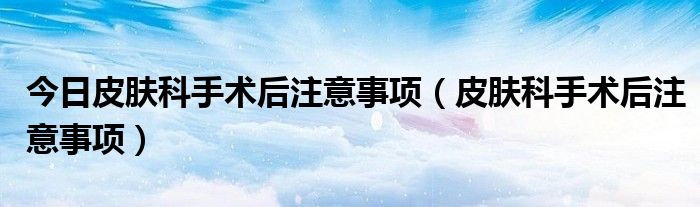 今日皮肤科手术后注意事项(皮肤科手术后注意事项)