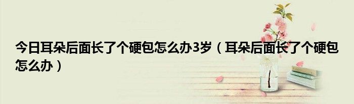 今日耳朵后面长了个硬包怎么办3岁(耳朵后面长了个硬包怎么办)