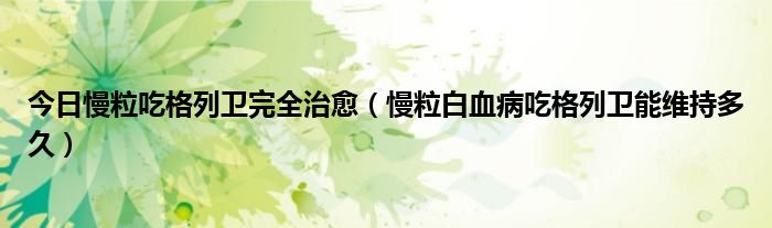 今日慢粒吃格列卫完全治愈(慢粒白血病吃格列卫能维持多久)