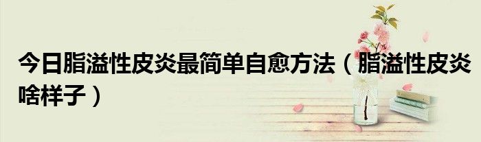 今日脂溢性皮炎最简单自愈方法(脂溢性皮炎啥样子)