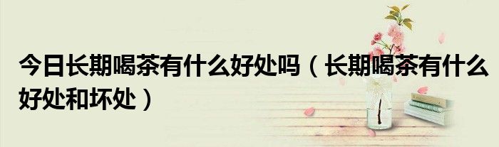 今日长期喝茶有什么好处吗(长期喝茶有什么好处和坏处)