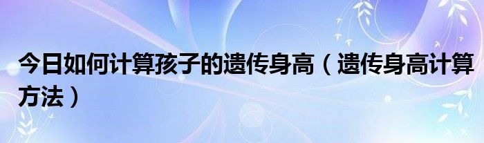 今日如何计算孩子的遗传身高(遗传身高计算方法)