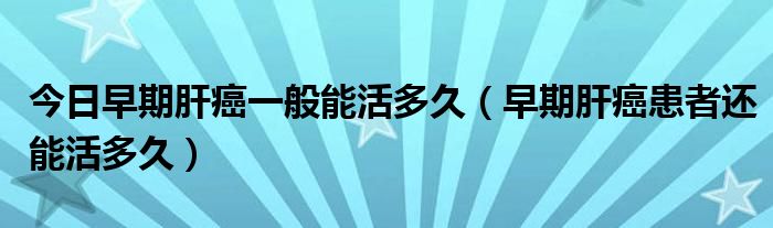 今日早期肝癌一般能活多久(早期肝癌患者还能活多久)
