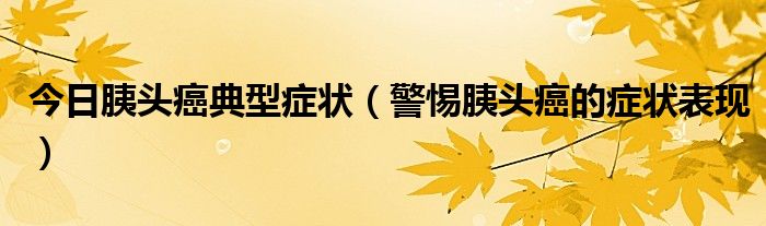 今日胰头癌典型症状(警惕胰头癌的症状表现)