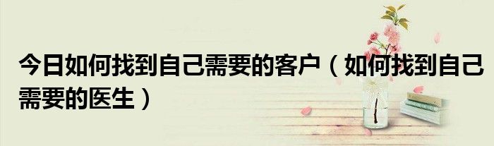今日如何找到自己需要的客户(如何找到自己需要的医生)