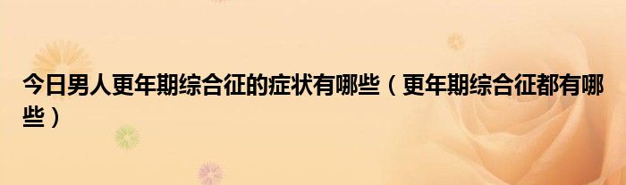 今日男人更年期综合征的症状有哪些(更年期综合征都有哪些)