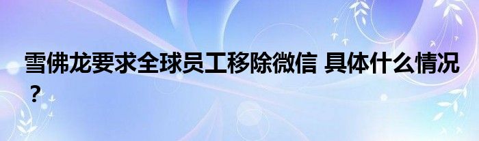 雪佛龙要求全球员工移除微信 具体什么情况?