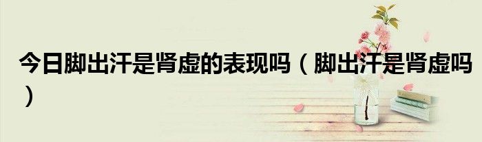今日脚出汗是肾虚的表现吗(脚出汗是肾虚吗)