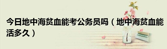 今日地中海贫血能考公务员吗(地中海贫血能活多久)