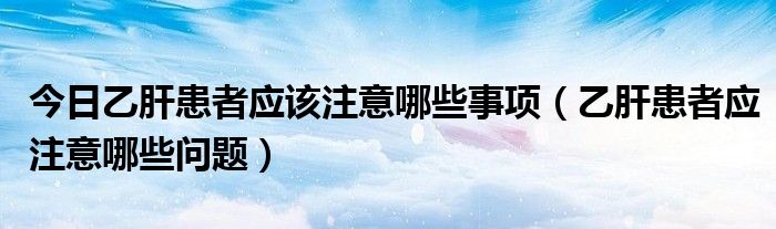 今日乙肝患者应该注意哪些事项(乙肝患者应注意哪些问题)