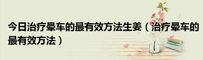今日治疗晕车的最有效方法生姜(治疗晕车的最有效方法)