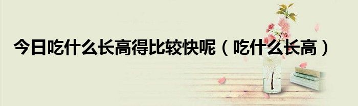 今日吃什么长高得比较快呢(吃什么长高)