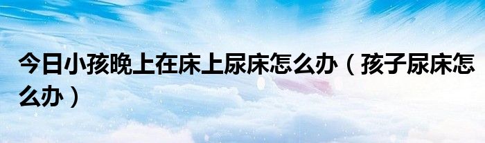 今日小孩晚上在床上尿床怎么办(孩子尿床怎么办)