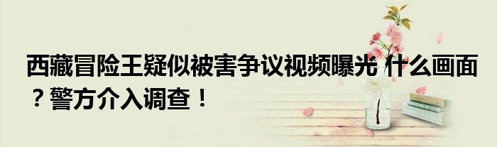 西藏冒险王疑似被害争议视频曝光 什么画面？警方介入调查！