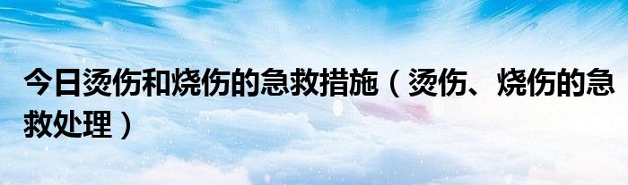 今日烫伤和烧伤的急救措施(烫伤、烧伤的急救处理)