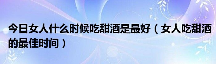 今日女人什么时候吃甜酒是最好(女人吃甜酒的最佳时间)