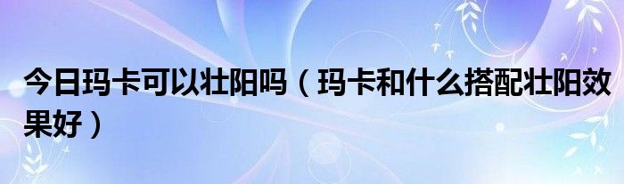 今日玛卡可以壮阳吗(玛卡和什么搭配壮阳效果好)
