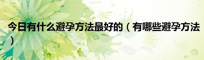 今日有什么避孕方法最好的(有哪些避孕方法)